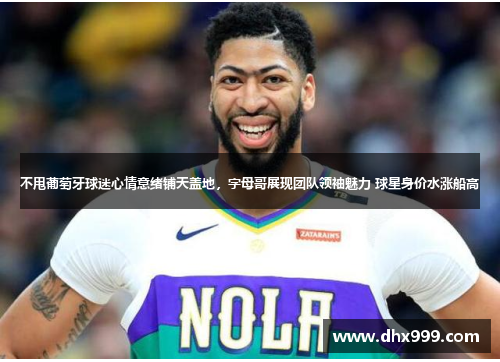 不甩葡萄牙球迷心情意绪铺天盖地，字母哥展现团队领袖魅力 球星身价水涨船高